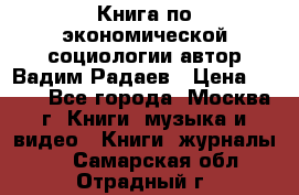 Книга по экономической социологии автор Вадим Радаев › Цена ­ 400 - Все города, Москва г. Книги, музыка и видео » Книги, журналы   . Самарская обл.,Отрадный г.